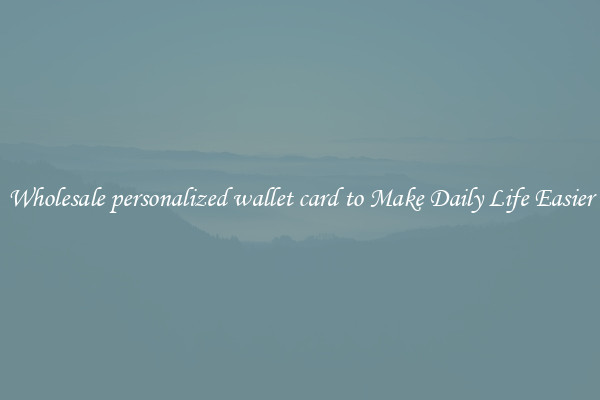 Wholesale personalized wallet card to Make Daily Life Easier