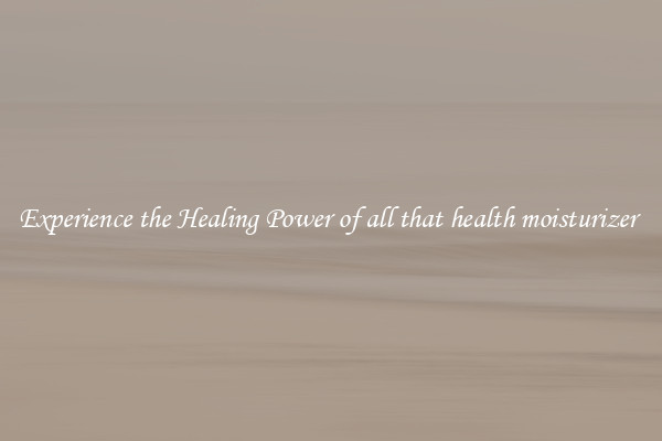 Experience the Healing Power of all that health moisturizer 