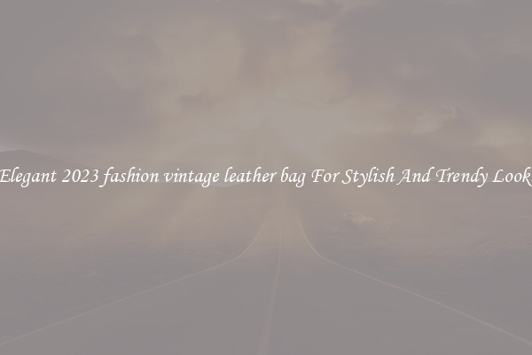 Elegant 2023 fashion vintage leather bag For Stylish And Trendy Looks