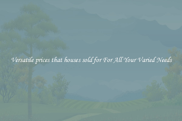 Versatile prices that houses sold for For All Your Varied Needs